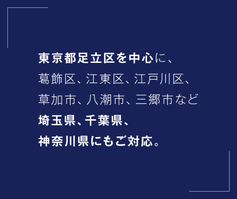 東京都足立区を中心に、葛飾区、江東区、江戸川区、草加市、八潮市、三郷市など埼玉県、千葉県、神奈川県にもご対応。