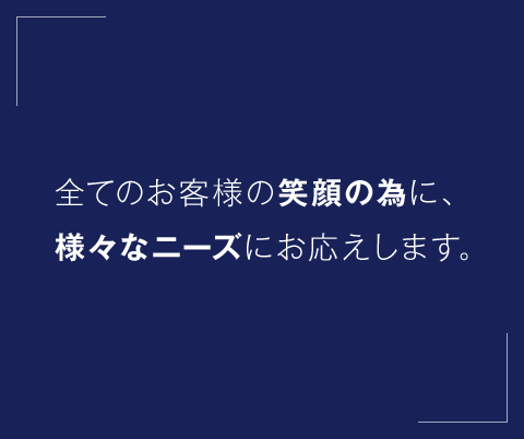 全てのお客様の笑顔の為に、様々なニーズにお応えします。